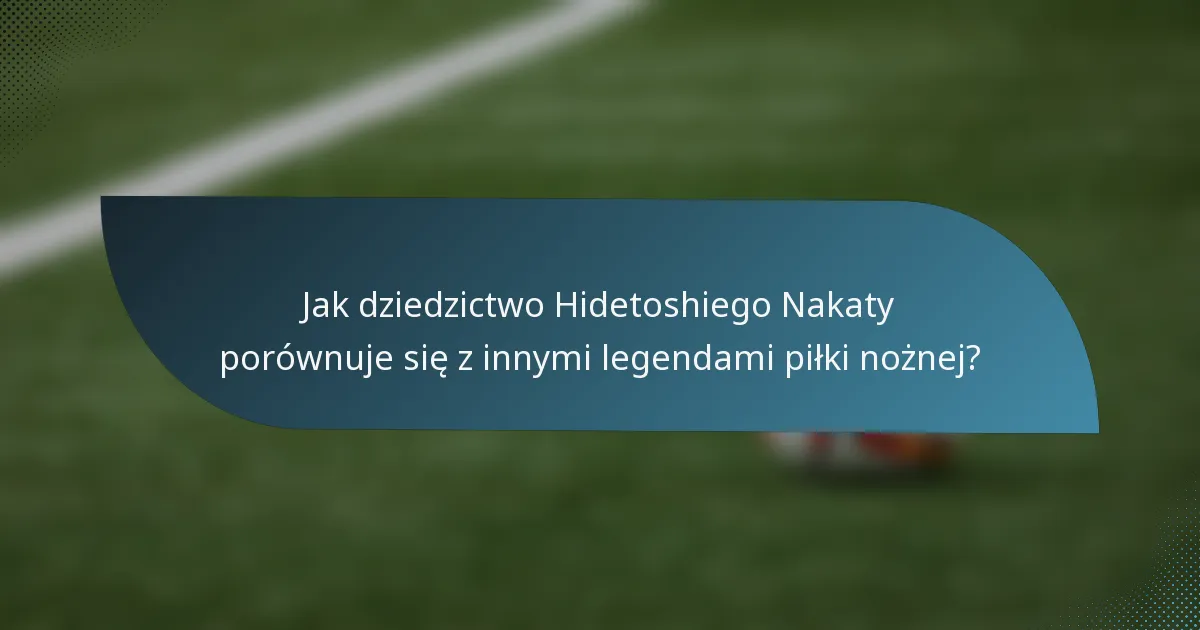 Jak dziedzictwo Hidetoshiego Nakaty porównuje się z innymi legendami piłki nożnej?