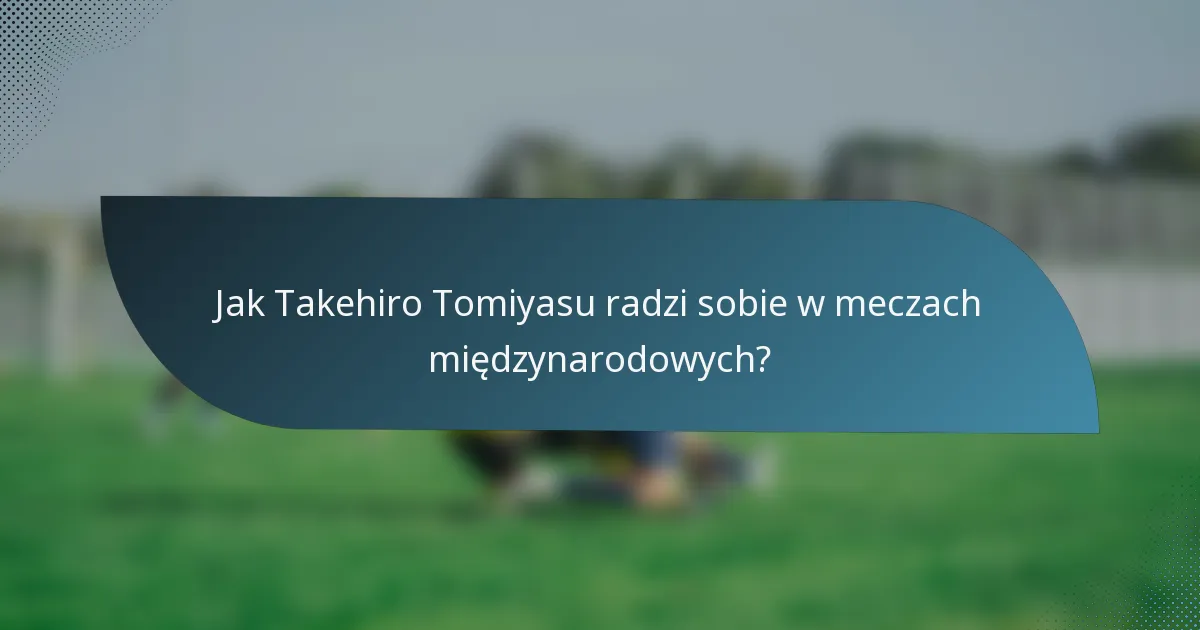 Jak Takehiro Tomiyasu radzi sobie w meczach międzynarodowych?
