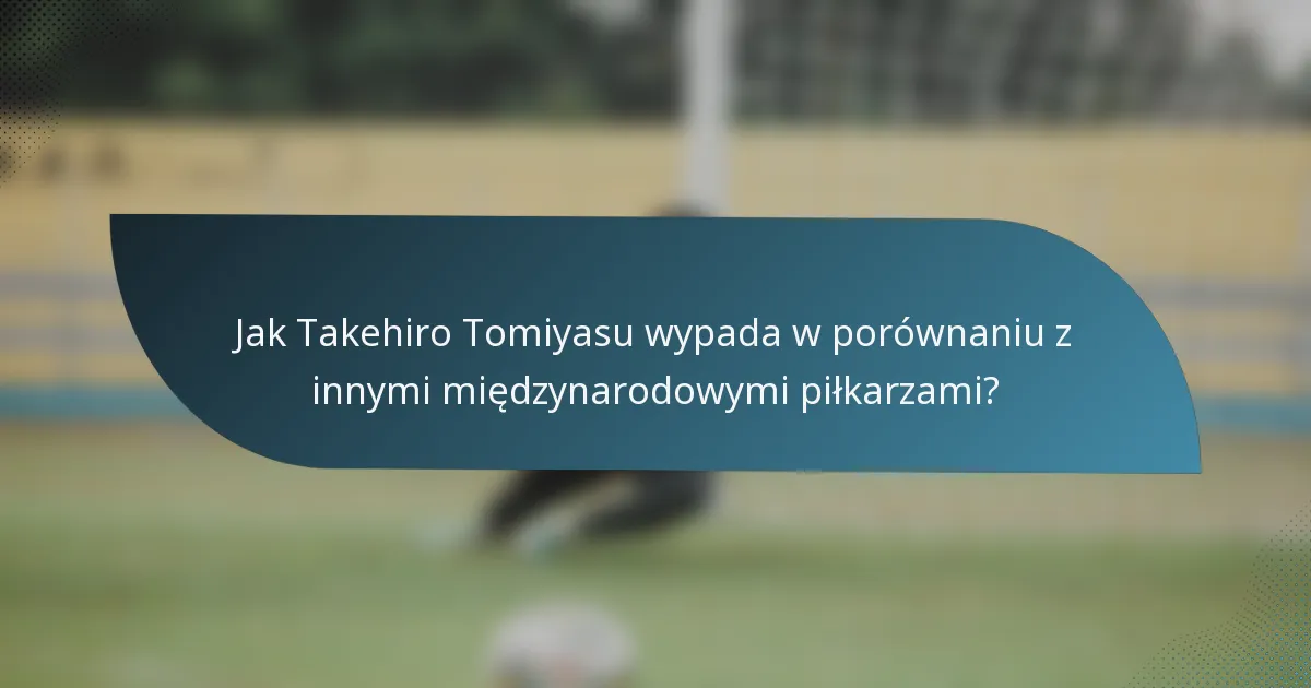 Jak Takehiro Tomiyasu wypada w porównaniu z innymi międzynarodowymi piłkarzami?