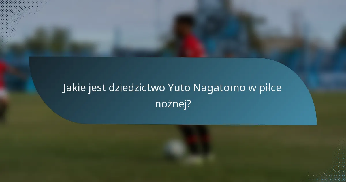 Jakie jest dziedzictwo Yuto Nagatomo w piłce nożnej?
