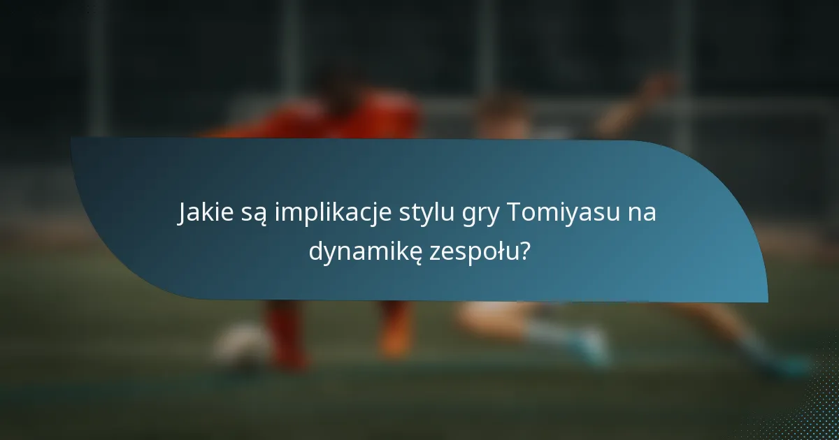 Jakie są implikacje stylu gry Tomiyasu na dynamikę zespołu?