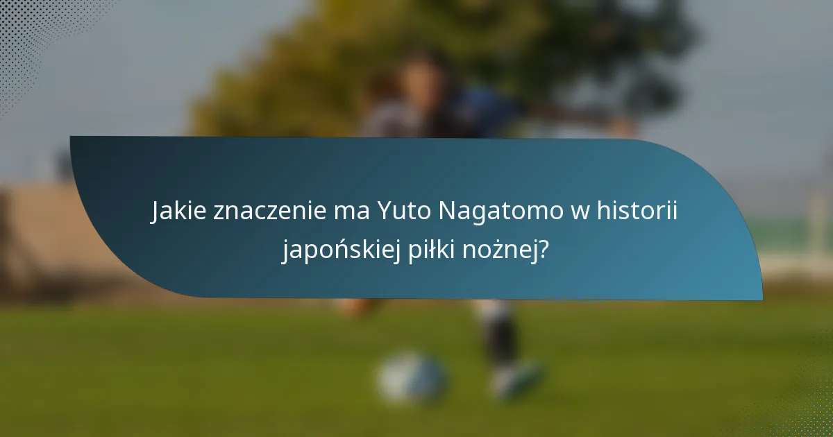 Jakie znaczenie ma Yuto Nagatomo w historii japońskiej piłki nożnej?